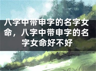 八字中带申字的名字女命，八字中带申字的名字女命好不好