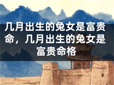 几月出生的兔女是富贵命,几月出生的兔女是富贵命格