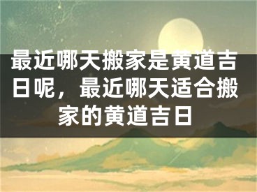 最近哪天搬家是黄道吉日呢，最近哪天适合搬家的黄道吉日