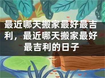 最近哪天搬家最好最吉利，最近哪天搬家最好最吉利的日子