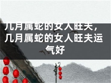 几月属蛇的女人旺夫,几月属蛇的女人旺夫运气好