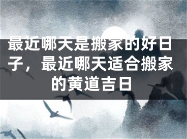 最近哪天是搬家的好日子，最近哪天适合搬家的黄道吉日