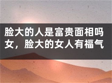 脸大的人是富贵面相吗女,脸大的女人有福气