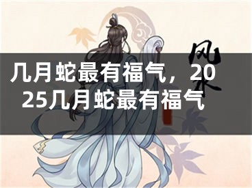 几月蛇最有福气,2025几月蛇最有福气