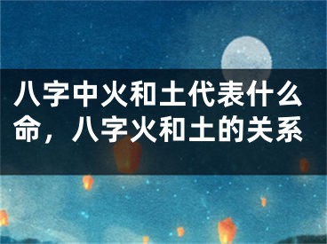 八字中火和土代表什么命，八字火和土的关系