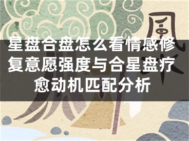 星盘合盘怎么看情感修复意愿强度与合星盘疗愈动机匹配分析