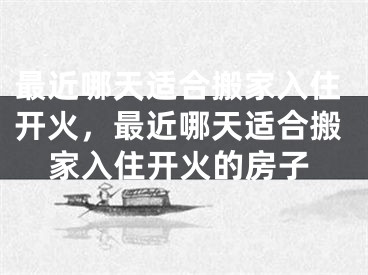 最近哪天适合搬家入住开火,最近哪天适合搬家入住开火的房子