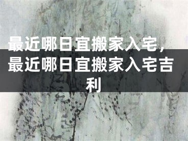 最近哪日宜搬家入宅，最近哪日宜搬家入宅吉利