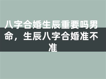 八字合婚生辰重要吗男命,生辰八字合婚准不准