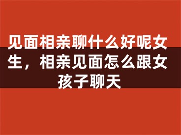 见面相亲聊什么好呢女生,相亲见面怎么跟女孩子聊天