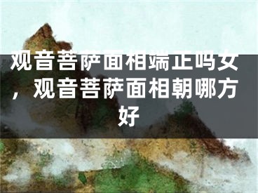 观音菩萨面相端正吗女,观音菩萨面相朝哪方好