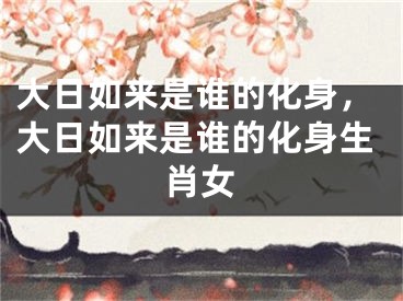 大日如来是谁的化身,大日如来是谁的化身生肖女
