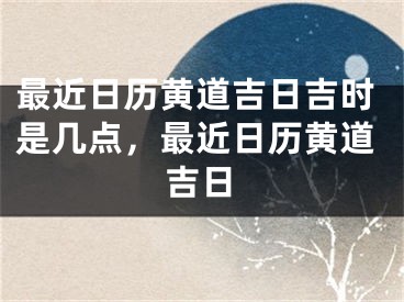 最近日历黄道吉日吉时是几点,最近日历黄道吉日
