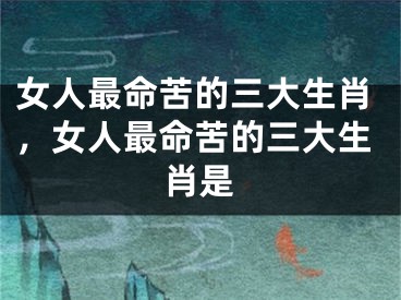 女人最命苦的三大生肖，女人最命苦的三大生肖是