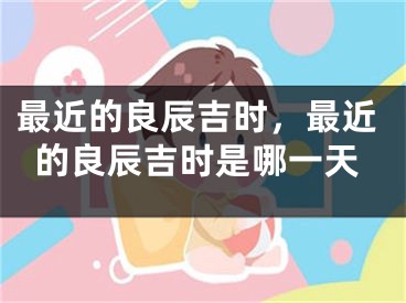 最近的良辰吉时,最近的良辰吉时是哪一天