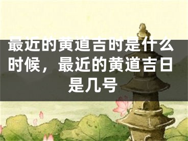 最近的黄道吉时是什么时候，最近的黄道吉日是几号