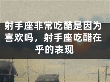 射手座非常吃醋是因为喜欢吗，射手座吃醋在乎的表现