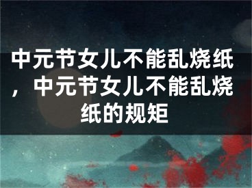 中元节女儿不能乱烧纸，中元节女儿不能乱烧纸的规矩