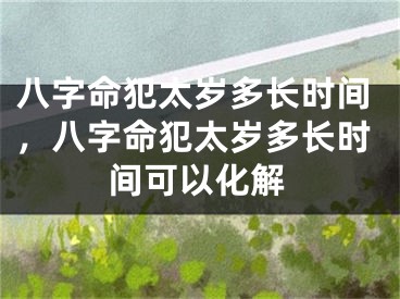 八字命犯太岁多长时间,八字命犯太岁多长时间可以化解