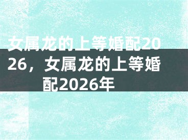 女属龙的上等婚配2026，女属龙的上等婚配2026年