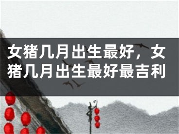 女猪几月出生最好，女猪几月出生最好最吉利