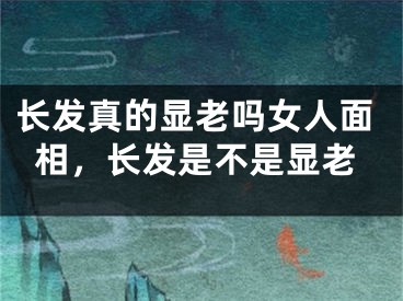 长发真的显老吗女人面相,长发是不是显老