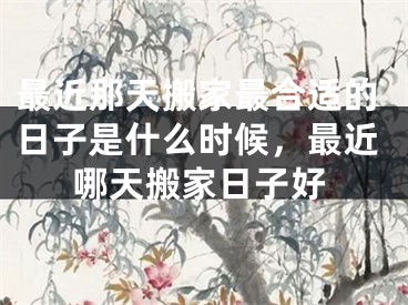 最近那天搬家最合适的日子是什么时候,最近哪天搬家日子好