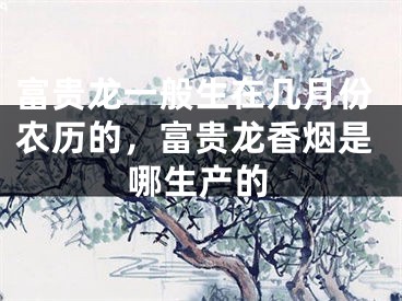 富贵龙一般生在几月份农历的,富贵龙香烟是哪生产的