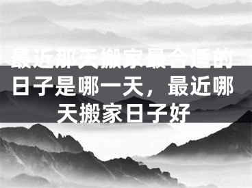 最近那天搬家最合适的日子是哪一天,最近哪天搬家日子好