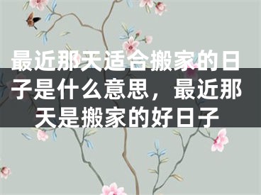 最近那天适合搬家的日子是什么意思,最近那天是搬家的好日子