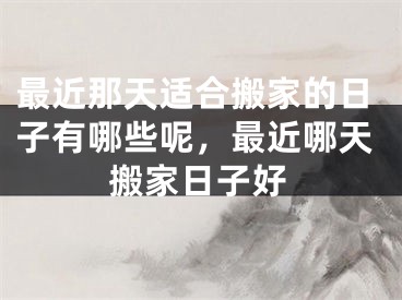 最近那天适合搬家的日子有哪些呢,最近哪天搬家日子好