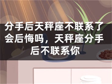 分手后天秤座不联系了会后悔吗，天秤座分手后不联系你