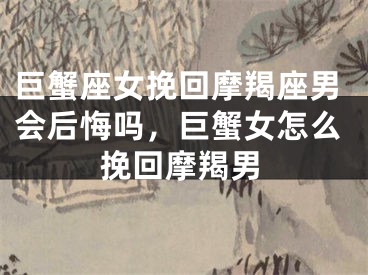 巨蟹座女挽回摩羯座男会后悔吗，巨蟹女怎么挽回摩羯男