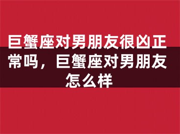 巨蟹座对男朋友很凶正常吗,巨蟹座对男朋友怎么样