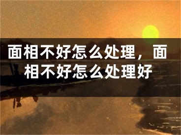 面相不好怎么处理，面相不好怎么处理好
