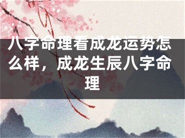 八字命理看成龙运势怎么样，成龙生辰八字命理