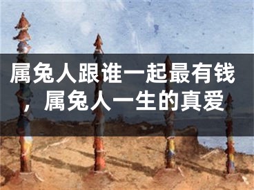 属兔人跟谁一起最有钱，属兔人一生的真爱