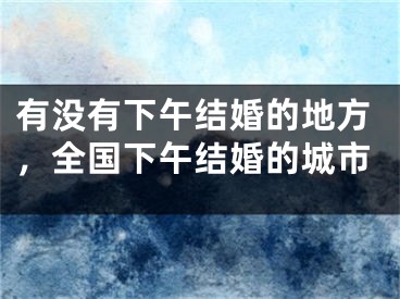 有没有下午结婚的地方，全国下午结婚的城市
