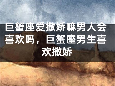 巨蟹座爱撒娇嘛男人会喜欢吗，巨蟹座男生喜欢撒娇