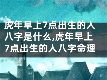 虎年早上7点出生的人八字是什么,虎年早上7点出生的人八字命理