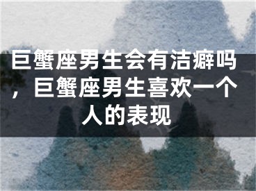 巨蟹座男生会有洁癖吗，巨蟹座男生喜欢一个人的表现