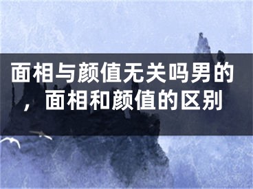 面相与颜值无关吗男的，面相和颜值的区别