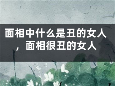 面相中什么是丑的女人，面相很丑的女人