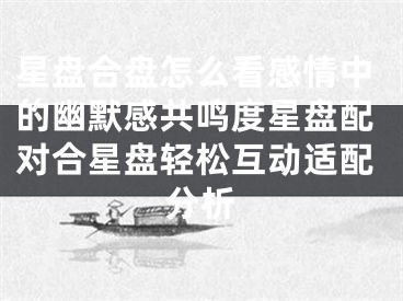 星盘合盘怎么看感情中的幽默感共鸣度星盘配对合星盘轻松互动适配分析
