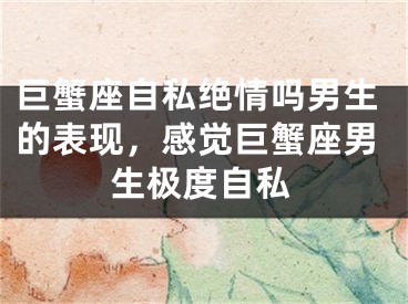巨蟹座自私绝情吗男生的表现,感觉巨蟹座男生极度自私