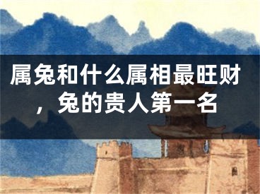 属兔和什么属相最旺财,兔的贵人第一名