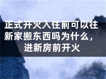 正式开火入住前可以往新家搬东西吗为什么,进新房前开火