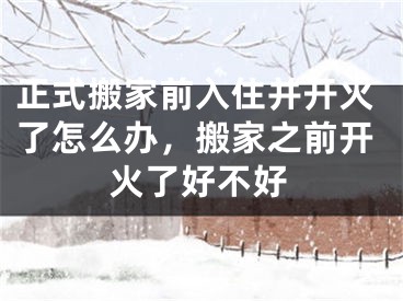 正式搬家前入住并开火了怎么办，搬家之前开火了好不好