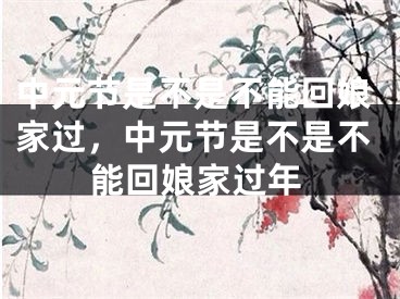 中元节是不是不能回娘家过，中元节是不是不能回娘家过年