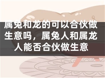 属兔和龙的可以合伙做生意吗，属兔人和属龙人能否合伙做生意